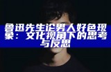鲁迅先生论男人好色情况：文化视角下的思考与反思