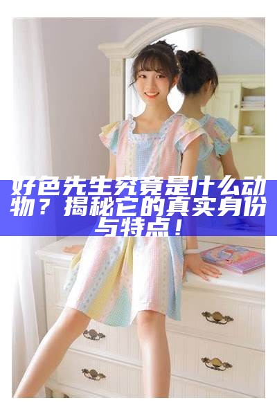 好色先生究竟是什么动物？揭秘它的真实身份与特点！