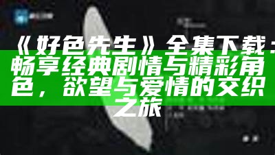好色先生全集下载：畅享经典剧情与精彩角色，欲望与爱情的交织之旅