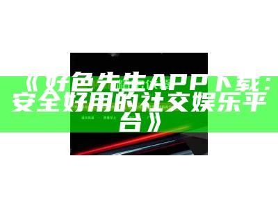 好色先生APP下载：安全好用的社交娱乐平台